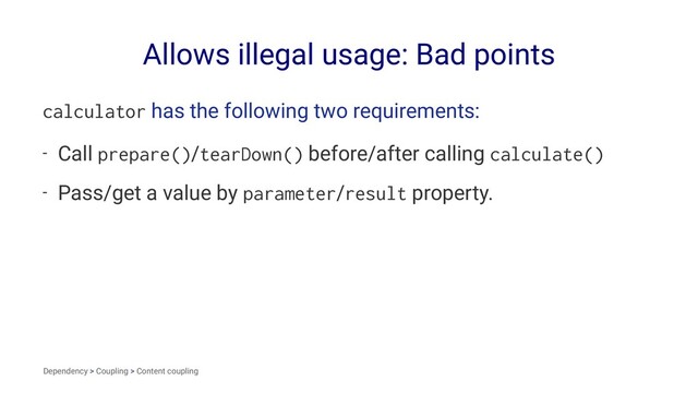 Allows illegal usage: Bad points
calculator has the following two requirements:
- Call prepare()/tearDown() before/after calling calculate()
- Pass/get a value by parameter/result property.
Dependency > Coupling > Content coupling
