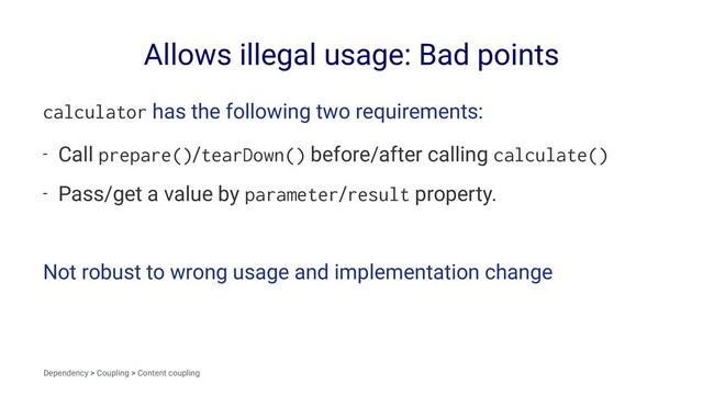 Allows illegal usage: Bad points
calculator has the following two requirements:
- Call prepare()/tearDown() before/after calling calculate()
- Pass/get a value by parameter/result property.
Not robust to wrong usage and implementation change
Dependency > Coupling > Content coupling
