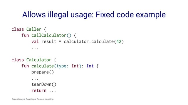 Allows illegal usage: Fixed code example
class Caller {
fun callCalculator() {
val result = calculator.calculate(42)
...
class Calculator {
fun calculate(type: Int): Int {
prepare()
...
tearDown()
return ...
Dependency > Coupling > Content coupling

