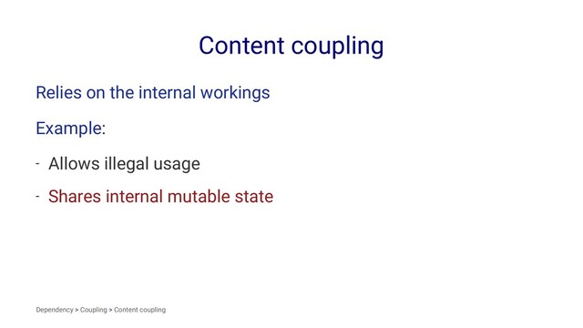 Content coupling
Relies on the internal workings
Example:
- Allows illegal usage
- Shares internal mutable state
Dependency > Coupling > Content coupling
