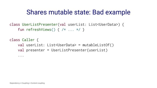 Shares mutable state: Bad example
class UserListPresenter(val userList: List) {
fun refreshViews() { /* ... */ }
class Caller {
val userList: List = mutableListOf()
val presenter = UserListPresenter(userList)
...
Dependency > Coupling > Content coupling
