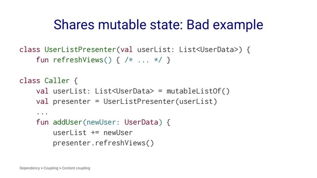 Shares mutable state: Bad example
class UserListPresenter(val userList: List) {
fun refreshViews() { /* ... */ }
class Caller {
val userList: List = mutableListOf()
val presenter = UserListPresenter(userList)
...
fun addUser(newUser: UserData) {
userList += newUser
presenter.refreshViews()
Dependency > Coupling > Content coupling
