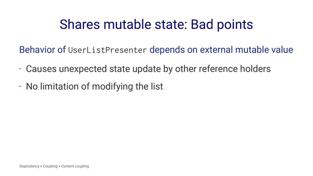 Shares mutable state: Bad points
Behavior of UserListPresenter depends on external mutable value
- Causes unexpected state update by other reference holders
- No limitation of modifying the list
Dependency > Coupling > Content coupling

