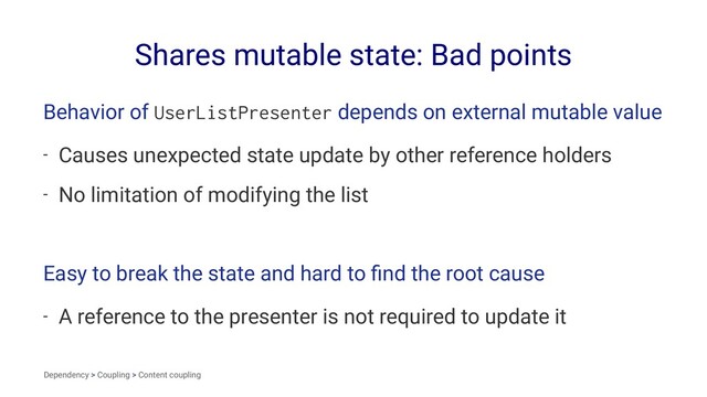 Shares mutable state: Bad points
Behavior of UserListPresenter depends on external mutable value
- Causes unexpected state update by other reference holders
- No limitation of modifying the list
Easy to break the state and hard to ﬁnd the root cause
- A reference to the presenter is not required to update it
Dependency > Coupling > Content coupling
