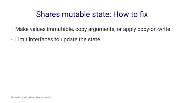 Shares mutable state: How to ﬁx
- Make values immutable, copy arguments, or apply copy-on-write
- Limit interfaces to update the state
Dependency > Coupling > Content coupling
