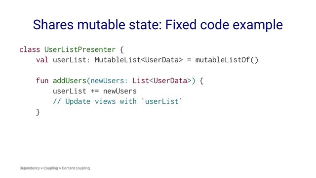 Shares mutable state: Fixed code example
class UserListPresenter {
val userList: MutableList = mutableListOf()
fun addUsers(newUsers: List) {
userList += newUsers
// Update views with `userList`
}
Dependency > Coupling > Content coupling
