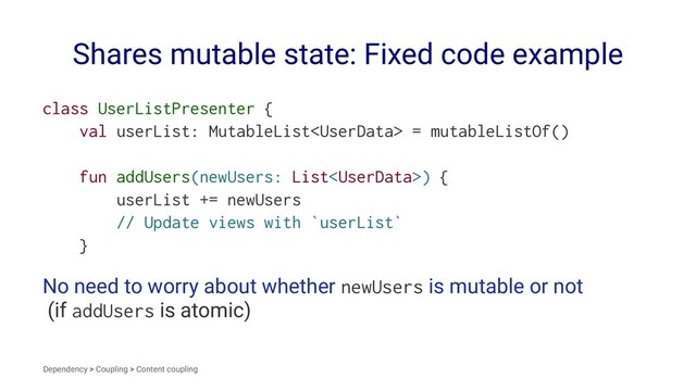 Shares mutable state: Fixed code example
class UserListPresenter {
val userList: MutableList = mutableListOf()
fun addUsers(newUsers: List) {
userList += newUsers
// Update views with `userList`
}
No need to worry about whether newUsers is mutable or not
(if addUsers is atomic)
Dependency > Coupling > Content coupling
