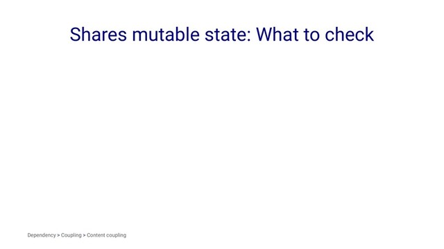 Shares mutable state: What to check
Dependency > Coupling > Content coupling
