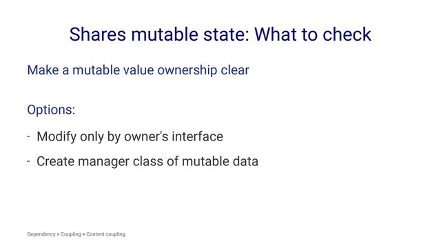 Shares mutable state: What to check
Make a mutable value ownership clear
Options:
- Modify only by owner's interface
- Create manager class of mutable data
Dependency > Coupling > Content coupling
