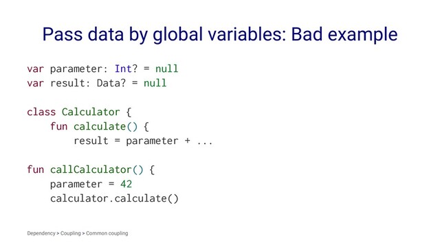 Pass data by global variables: Bad example
var parameter: Int? = null
var result: Data? = null
class Calculator {
fun calculate() {
result = parameter + ...
fun callCalculator() {
parameter = 42
calculator.calculate()
Dependency > Coupling > Common coupling
