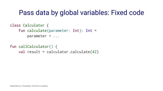 Pass data by global variables: Fixed code
class Calculator {
fun calculate(parameter: Int): Int =
parameter + ...
fun callCalculator() {
val result = calculator.calculate(42)
Dependency > Coupling > Common coupling
