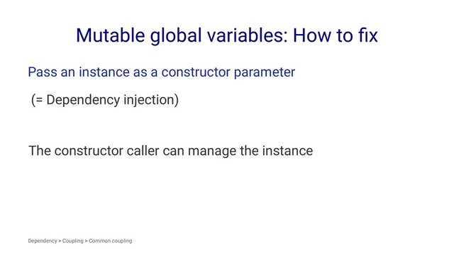 Mutable global variables: How to ﬁx
Pass an instance as a constructor parameter
(= Dependency injection)
The constructor caller can manage the instance
Dependency > Coupling > Common coupling
