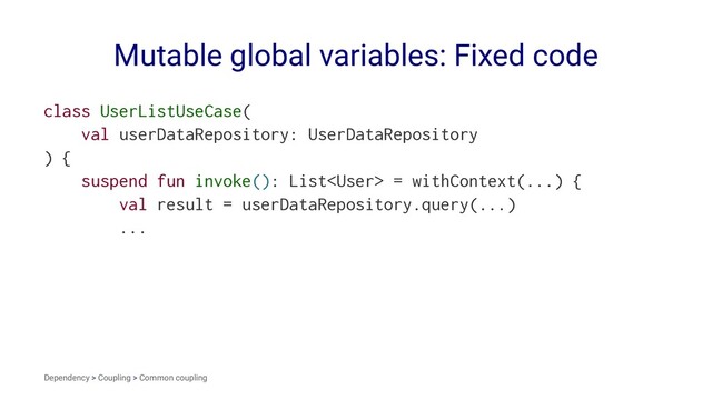 Mutable global variables: Fixed code
class UserListUseCase(
val userDataRepository: UserDataRepository
) {
suspend fun invoke(): List = withContext(...) {
val result = userDataRepository.query(...)
...
Dependency > Coupling > Common coupling
