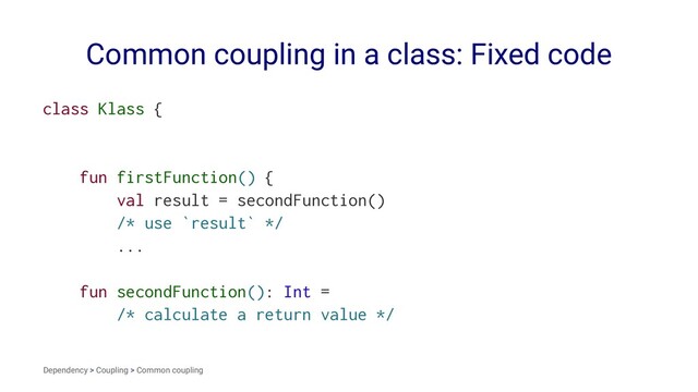 Common coupling in a class: Fixed code
class Klass {
fun firstFunction() {
val result = secondFunction()
/* use `result` */
...
fun secondFunction(): Int =
/* calculate a return value */
Dependency > Coupling > Common coupling
