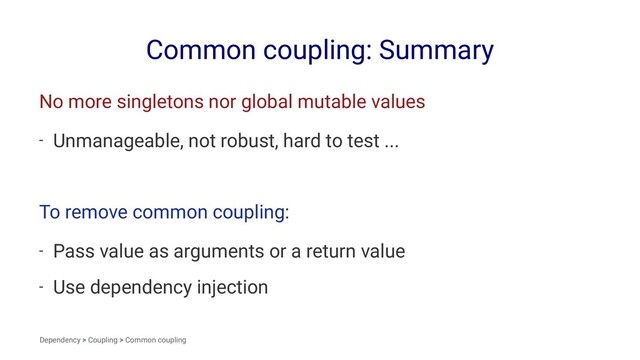 Common coupling: Summary
No more singletons nor global mutable values
- Unmanageable, not robust, hard to test ...
To remove common coupling:
- Pass value as arguments or a return value
- Use dependency injection
Dependency > Coupling > Common coupling
