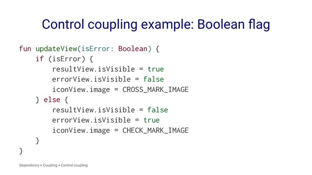 Control coupling example: Boolean ﬂag
fun updateView(isError: Boolean) {
if (isError) {
resultView.isVisible = true
errorView.isVisible = false
iconView.image = CROSS_MARK_IMAGE
} else {
resultView.isVisible = false
errorView.isVisible = true
iconView.image = CHECK_MARK_IMAGE
}
}
Dependency > Coupling > Control coupling
