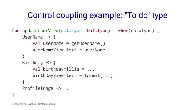 Control coupling example: "To do" type
fun updateUserView(dataType: DataType) = when(dataType) {
UserName -> {
val userName = getUserName()
userNameView.text = userName
}
Birthday -> {
val birthdayMillis = ...
birthDayView.text = format(...)
}
ProfileImage -> ...
}
Dependency > Coupling > Control coupling
