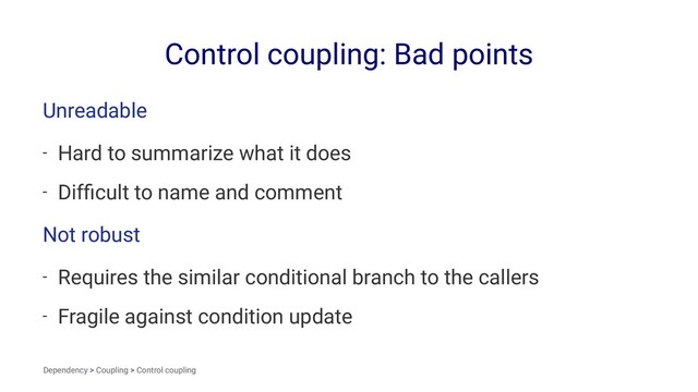 Control coupling: Bad points
Unreadable
- Hard to summarize what it does
- Difﬁcult to name and comment
Not robust
- Requires the similar conditional branch to the callers
- Fragile against condition update
Dependency > Coupling > Control coupling
