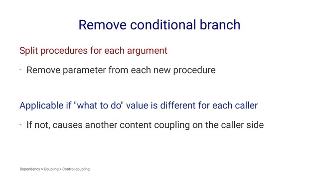Remove conditional branch
Split procedures for each argument
- Remove parameter from each new procedure
Applicable if "what to do" value is different for each caller
- If not, causes another content coupling on the caller side
Dependency > Coupling > Control coupling
