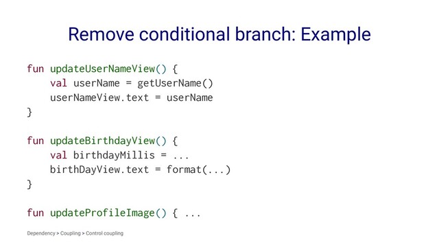 Remove conditional branch: Example
fun updateUserNameView() {
val userName = getUserName()
userNameView.text = userName
}
fun updateBirthdayView() {
val birthdayMillis = ...
birthDayView.text = format(...)
}
fun updateProfileImage() { ...
Dependency > Coupling > Control coupling
