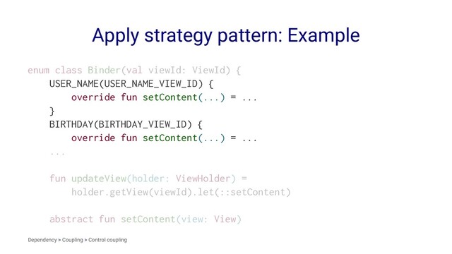 Apply strategy pattern: Example
enum class Binder(val viewId: ViewId) {
USER_NAME(USER_NAME_VIEW_ID) {
override fun setContent(...) = ...
}
BIRTHDAY(BIRTHDAY_VIEW_ID) {
override fun setContent(...) = ...
...
fun updateView(holder: ViewHolder) =
holder.getView(viewId).let(::setContent)
abstract fun setContent(view: View)
Dependency > Coupling > Control coupling
