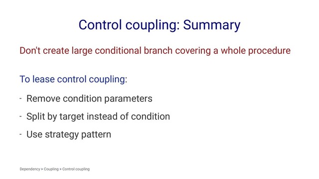 Control coupling: Summary
Don't create large conditional branch covering a whole procedure
To lease control coupling:
- Remove condition parameters
- Split by target instead of condition
- Use strategy pattern
Dependency > Coupling > Control coupling
