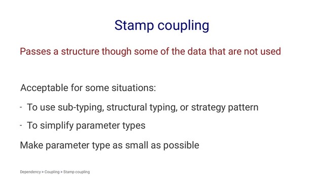 Stamp coupling
Passes a structure though some of the data that are not used
Acceptable for some situations:
- To use sub-typing, structural typing, or strategy pattern
- To simplify parameter types
Make parameter type as small as possible
Dependency > Coupling > Stamp coupling
