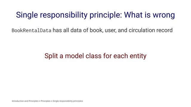 Single responsibility principle: What is wrong
BookRentalData has all data of book, user, and circulation record
Split a model class for each entity
Introduction and Principles > Principles > Single responsibility principles

