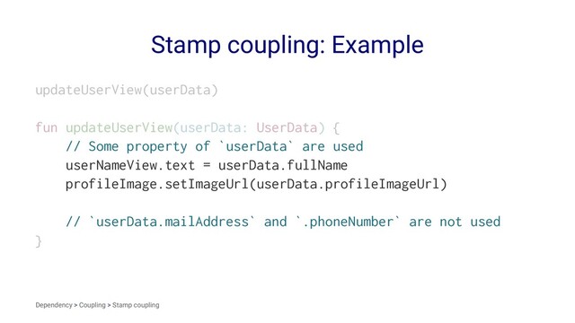 Stamp coupling: Example
updateUserView(userData)
fun updateUserView(userData: UserData) {
// Some property of `userData` are used
userNameView.text = userData.fullName
profileImage.setImageUrl(userData.profileImageUrl)
// `userData.mailAddress` and `.phoneNumber` are not used
}
Dependency > Coupling > Stamp coupling
