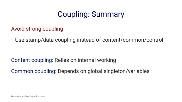 Coupling: Summary
Avoid strong coupling
- Use stamp/data coupling instead of content/common/control
Content coupling: Relies on internal working
Common coupling: Depends on global singleton/variables
Dependency > Coupling > Summary
