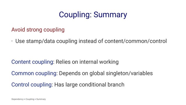 Coupling: Summary
Avoid strong coupling
- Use stamp/data coupling instead of content/common/control
Content coupling: Relies on internal working
Common coupling: Depends on global singleton/variables
Control coupling: Has large conditional branch
Dependency > Coupling > Summary
