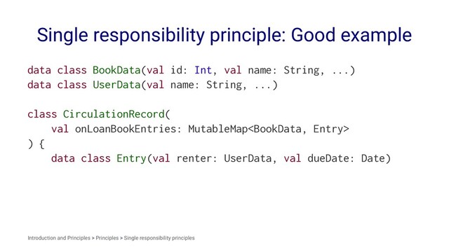 Single responsibility principle: Good example
data class BookData(val id: Int, val name: String, ...)
data class UserData(val name: String, ...)
class CirculationRecord(
val onLoanBookEntries: MutableMap
) {
data class Entry(val renter: UserData, val dueDate: Date)
Introduction and Principles > Principles > Single responsibility principles
