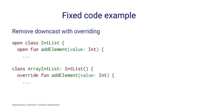 Fixed code example
Remove downcast with overriding
open class IntList {
open fun addElement(value: Int) {
...
class ArrayIntList: IntList() {
override fun addElement(value: Int) {
...
Dependency > Direction > Detail to abstraction
