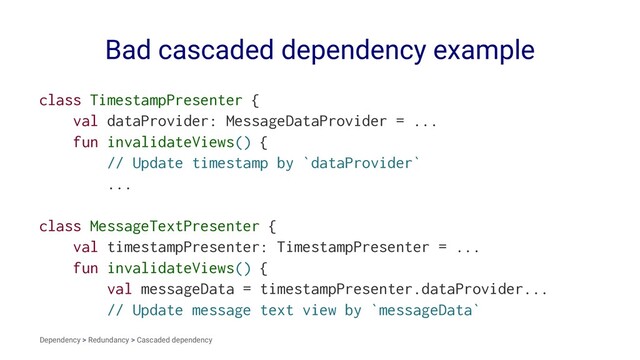 Bad cascaded dependency example
class TimestampPresenter {
val dataProvider: MessageDataProvider = ...
fun invalidateViews() {
// Update timestamp by `dataProvider`
...
class MessageTextPresenter {
val timestampPresenter: TimestampPresenter = ...
fun invalidateViews() {
val messageData = timestampPresenter.dataProvider...
// Update message text view by `messageData`
Dependency > Redundancy > Cascaded dependency
