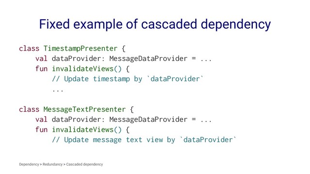 Fixed example of cascaded dependency
class TimestampPresenter {
val dataProvider: MessageDataProvider = ...
fun invalidateViews() {
// Update timestamp by `dataProvider`
...
class MessageTextPresenter {
val dataProvider: MessageDataProvider = ...
fun invalidateViews() {
// Update message text view by `dataProvider`
Dependency > Redundancy > Cascaded dependency
