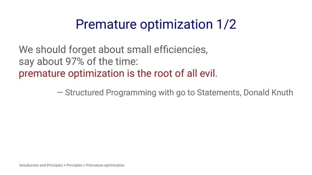 Premature optimization 1/2
We should forget about small efﬁciencies,
say about 97% of the time:
premature optimization is the root of all evil.
— Structured Programming with go to Statements, Donald Knuth
Introduction and Principles > Principles > Premature optimization
