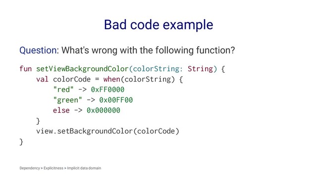 Bad code example
Question: What's wrong with the following function?
fun setViewBackgroundColor(colorString: String) {
val colorCode = when(colorString) {
"red" -> 0xFF0000
"green" -> 0x00FF00
else -> 0x000000
}
view.setBackgroundColor(colorCode)
}
Dependency > Explicitness > Implicit data domain
