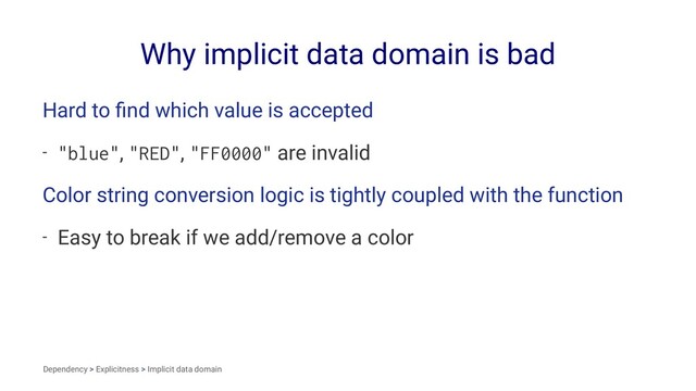 Why implicit data domain is bad
Hard to ﬁnd which value is accepted
- "blue", "RED", "FF0000" are invalid
Color string conversion logic is tightly coupled with the function
- Easy to break if we add/remove a color
Dependency > Explicitness > Implicit data domain
