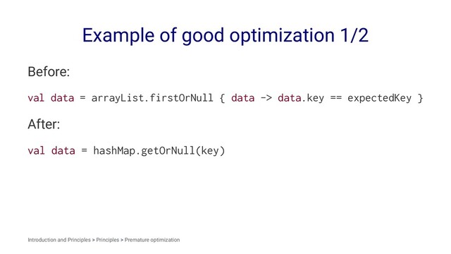 Example of good optimization 1/2
Before:
val data = arrayList.firstOrNull { data -> data.key == expectedKey }
After:
val data = hashMap.getOrNull(key)
Introduction and Principles > Principles > Premature optimization
