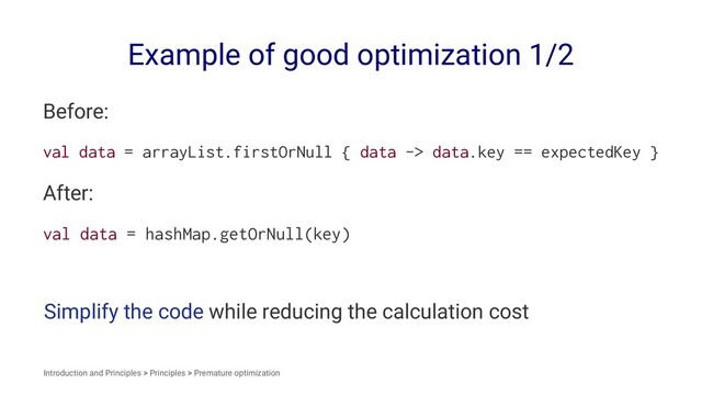 Example of good optimization 1/2
Before:
val data = arrayList.firstOrNull { data -> data.key == expectedKey }
After:
val data = hashMap.getOrNull(key)
Simplify the code while reducing the calculation cost
Introduction and Principles > Principles > Premature optimization
