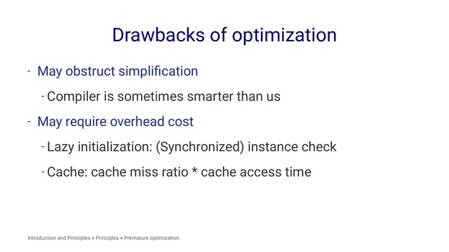 Drawbacks of optimization
- May obstruct simpliﬁcation
- Compiler is sometimes smarter than us
- May require overhead cost
- Lazy initialization: (Synchronized) instance check
- Cache: cache miss ratio * cache access time
Introduction and Principles > Principles > Premature optimization
