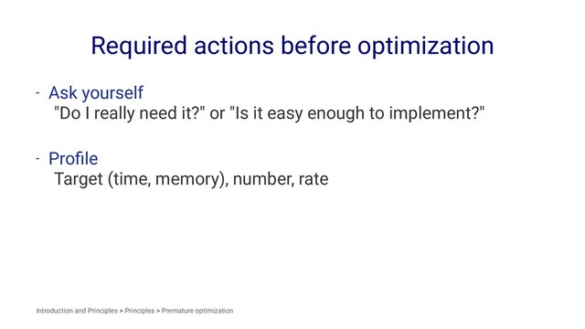 Required actions before optimization
- Ask yourself
"Do I really need it?" or "Is it easy enough to implement?"
- Proﬁle
Target (time, memory), number, rate
Introduction and Principles > Principles > Premature optimization
