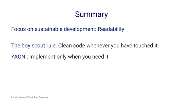 Summary
Focus on sustainable development: Readability
The boy scout rule: Clean code whenever you have touched it
YAGNI: Implement only when you need it
Introduction and Principles > Summary
