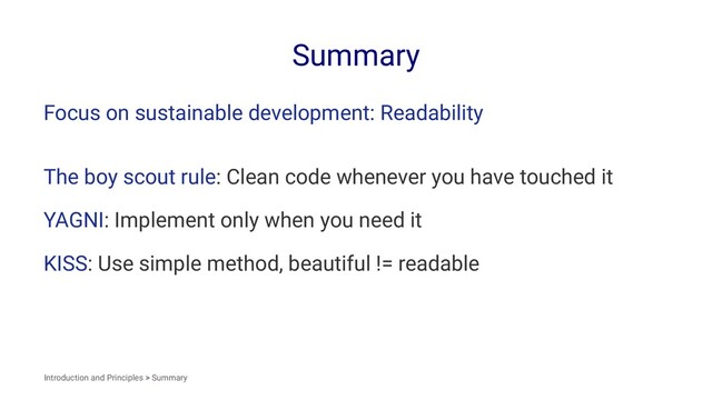 Summary
Focus on sustainable development: Readability
The boy scout rule: Clean code whenever you have touched it
YAGNI: Implement only when you need it
KISS: Use simple method, beautiful != readable
Introduction and Principles > Summary
