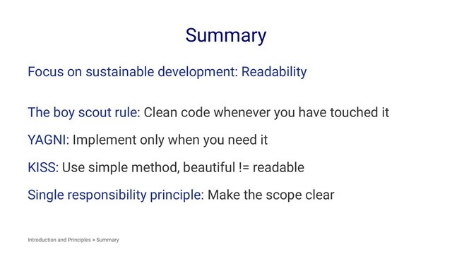 Summary
Focus on sustainable development: Readability
The boy scout rule: Clean code whenever you have touched it
YAGNI: Implement only when you need it
KISS: Use simple method, beautiful != readable
Single responsibility principle: Make the scope clear
Introduction and Principles > Summary
