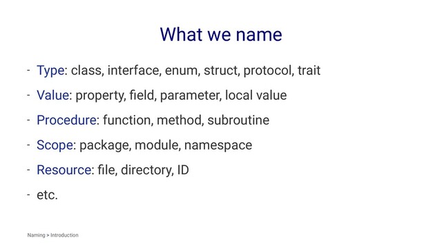 What we name
- Type: class, interface, enum, struct, protocol, trait
- Value: property, ﬁeld, parameter, local value
- Procedure: function, method, subroutine
- Scope: package, module, namespace
- Resource: ﬁle, directory, ID
- etc.
Naming > Introduction
