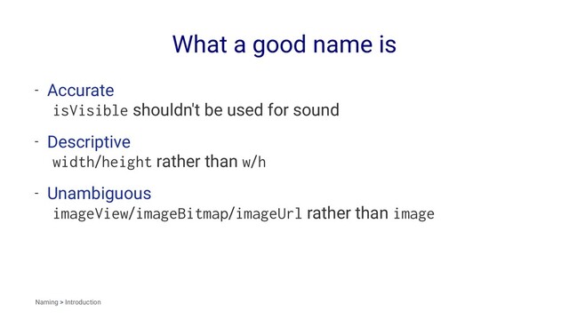What a good name is
- Accurate
isVisible shouldn't be used for sound
- Descriptive
width/height rather than w/h
- Unambiguous
imageView/imageBitmap/imageUrl rather than image
Naming > Introduction
