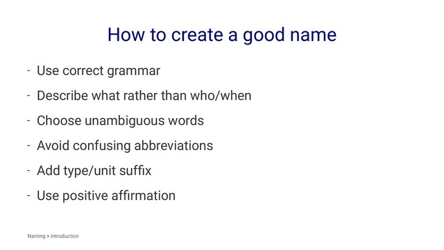 How to create a good name
- Use correct grammar
- Describe what rather than who/when
- Choose unambiguous words
- Avoid confusing abbreviations
- Add type/unit sufﬁx
- Use positive afﬁrmation
Naming > Introduction
