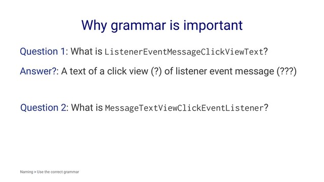 Why grammar is important
Question 1: What is ListenerEventMessageClickViewText?
Answer?: A text of a click view (?) of listener event message (???)
Question 2: What is MessageTextViewClickEventListener?
Naming > Use the correct grammar
