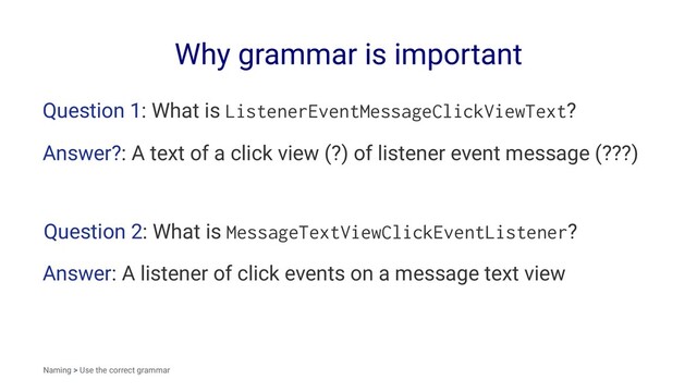 Why grammar is important
Question 1: What is ListenerEventMessageClickViewText?
Answer?: A text of a click view (?) of listener event message (???)
Question 2: What is MessageTextViewClickEventListener?
Answer: A listener of click events on a message text view
Naming > Use the correct grammar
